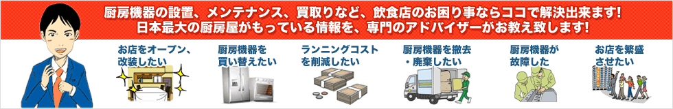 厨房機器の設置、メンテナンス、買取りなど、飲食店のお困り事ならココで解決出来ます！日本最大の厨房屋がもっている情報を、専門のアドバイザーがお答え致します！